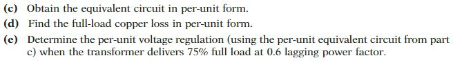 (c) Obtain the equivalent circuit in per-unit form.
(d) Find the full-load copper loss in per-unit form.
(e) Determine the per-unit voltage regulation (using the per-unit equivalent circuit from part
c) when the transformer delivers 75% full load at 0.6 lagging power factor.
