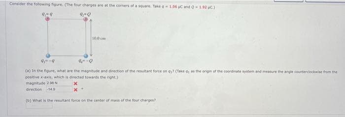 Consider the following figure. (The four charges are at the corners of a square. Take q=1.06 uC and Q- 1.92 p.)
9,-9
9₂-Q
10.0 cm
9--9
9--0
(a) In the figure, what are the magnitude and direction of the resultant force on q? (Take q, as the origin of the coordinate system and measure the angle counterclockwise from the
positive x-axis, which is directed towards the right.)
magnitude 2.98 N
x
direction -14.9
(b) What is the resultant force on the center of mass of the four charges?