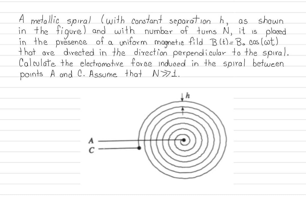 A metallic spiral (with constant separation h, as
in the figure) and with number of turns N, it is placed
in the presence of a uniform magnetic fild B (t)= Bo cas (ot)
that are directed in the direction perpendicular to the spiral.
Calculate the electromotive force induced in the spiral between
points A and C. Assume that N>1.
shown
A
C
