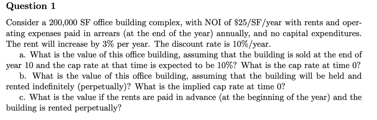 Question 1
Consider a 200,000 SF office building complex, with NOI of $25/SF/year with rents and oper-
ating expenses paid in arrears (at the end of the year) annually, and no capital expenditures.
The rent will increase by 3% per year. The discount rate is 10%/year.
a. What is the value of this office building, assuming that the building is sold at the end of
year 10 and the cap rate at that time is expected to be 10%? What is the cap rate at time 0?
b. What is the value of this office building, assuming that the building will be held and
rented indefinitely (perpetually)? What is the implied cap rate at time 0?
c. What is the value if the rents are paid in advance (at the beginning of the year) and the
building is rented perpetually?