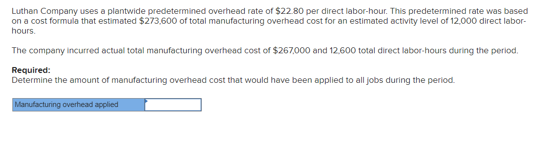 Luthan Company uses a plantwide predetermined overhead rate of $22.80 per direct labor-hour. This predetermined rate was based
on a cost formula that estimated $273,600 of total manufacturing overhead cost for an estimated activity level of 12,000 direct labor-
hours.
The company incurred actual total manufacturing overhead cost of $267,000 and 12,600 total direct labor-hours during the period.
Required:
Determine the amount of manufacturing overhead cost that would have been applied to all jobs during the period.
Manufacturing overhead applied
