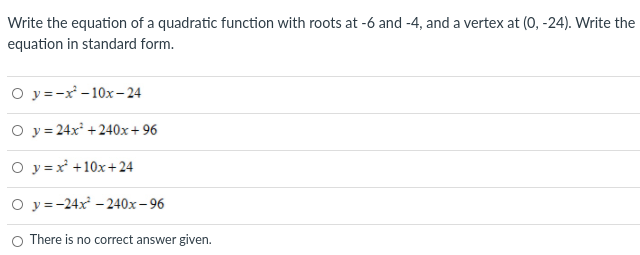 Write the equation of a quadratic function with roots at -6 and -4, and a vertex at (0, -24). Write the
equation in standard form.
O y =-x - 10x- 24
O y = 24x +240x+96
O y =x +10x+ 24
О у-24х -240х - 96
There is no correct answer given.
