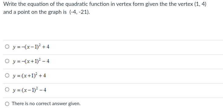 Write the equation of the quadratic function in vertex form given the the vertex (1, 4)
and a point on the graph is (-4, -21).
O y =-(x-1)² + 4
O y =-(x+1)² – 4
O y = (x+1) +4
O y = (x-1)² – 4
O There is no correct answer given.
