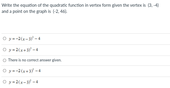 Write the equation of the quadratic function in vertex form given the vertex is (3, -4)
and a point on the graph is (-2, 46).
O y=-2(x-3)* – 4
O y =2(x+3) -4
O There is no correct answer given.
O y = -2(x+3)' – 4
O y = 2(x-3) –4
