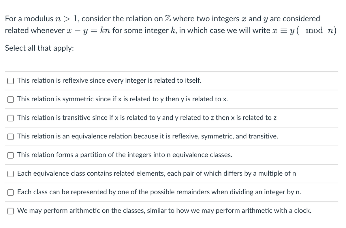 For a modulus n > 1, consider the relation on Z where two integers x and y are considered
related whenever x y = kn for some integer k, in which case we will write x = y( mod n)
Select all that apply:
This relation is reflexive since every integer is related to itself.
This relation is symmetric since if x is related to y then y is related to x.
This relation is transitive since if x is related to y and y related to z then x is related to z
This relation is an equivalence relation because it is reflexive, symmetric, and transitive.
This relation forms a partition of the integers into n equivalence classes.
Each equivalence class contains related elements, each pair of which differs by a multiple of n
Each class can be represented by one of the possible remainders when dividing an integer by n.
We may perform arithmetic on the classes, similar to how we may perform arithmetic with a clock.