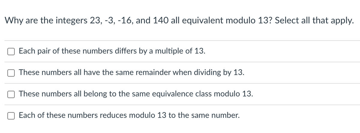 Why are the integers 23, -3, -16, and 140 all equivalent modulo 13? Select all that apply.
Each pair of these numbers differs by a multiple of 13.
These numbers all have the same remainder when dividing by 13.
These numbers all belong to the same equivalence class modulo 13.
Each of these numbers reduces modulo 13 to the same number.