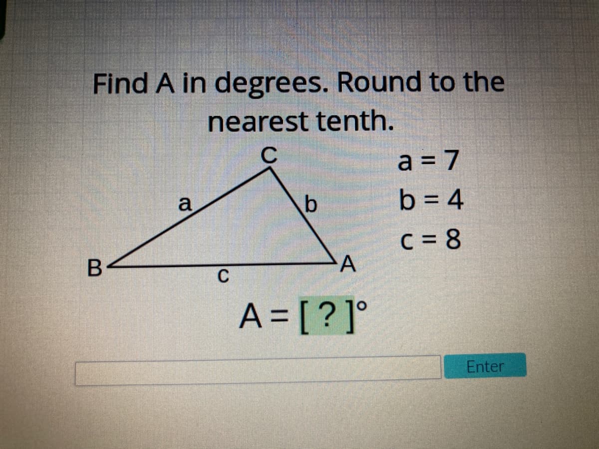 Find A in degrees. Round to the
nearest tenth.
C
a = 7
a
b = 4
C = 8
A
C
A = [ ?]°
Enter
