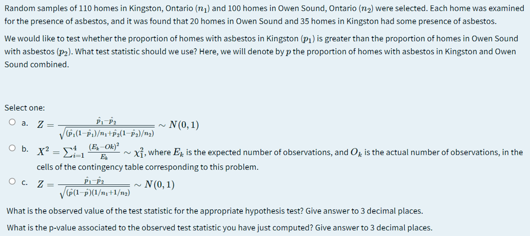 Random samples of 110 homes in Kingston, Ontario (n1) and 100 homes in Owen Sound, Ontario (n2) were selected. Each home was examined
for the presence of asbestos, and it was found that 20 homes in Owen Sound and 35 homes in Kingston had some presence of asbestos.
We would like to test whether the proportion of homes with asbestos in Kingston (p1) is greater than the proportion of homes in Owen Sound
with asbestos (p2). What test statistic should we use? Here, we will denote by p the proportion of homes with asbestos in Kingston and Owen
Sound combined.
Select one:
O a.
Z =
V(P,(1-P)/n,+2(1–p2)/n2)
N(0,1)
2.
O b. x? =
(E̟–Ok)?
xỉ, where E is the expected number of observations, and O, is the actual number of observations, in the
E
cells of the contingency table corresponding to this problem.
Z =
V(P(1-p)(1/nı+1/n2)
N (0, 1)
Ос.
What is the observed value of the test statistic for the appropriate hypothesis test? Give answer to 3 decimal places.
What is the p-value associated to the observed test statistic you have just computed? Give answer to 3 decimal places.
