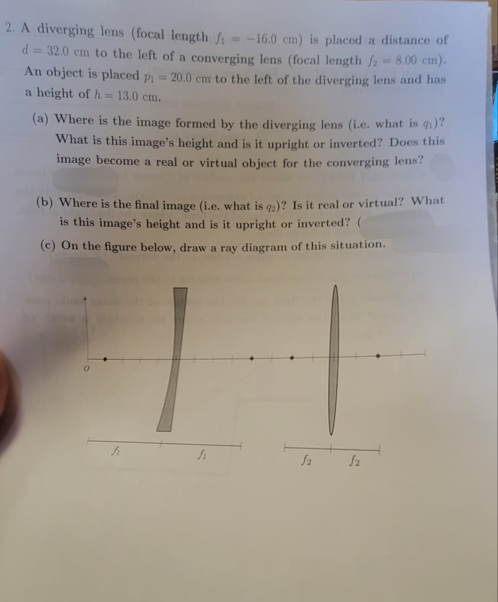 2. A diverging lens (focal length f₁ = -16.0 cm) is placed a distance of
d = 32.0 cm to the left of a converging lens (focal length f2 = 8.00 cm).
An object is placed p₁ = 20.0 cm to the left of the diverging lens and has
a height of h 1 13.0 cm.
(a) Where is the image formed by the diverging lens (i.e. what is qi)?
What is this image's height and is it upright or inverted? Does this
image become a real or virtual object for the converging lens?
(b) Where is the final image (i.e. what is q2)? Is it real or virtual? What
is this image's height and is it upright or inverted?
(c) On the figure below, draw a ray diagram of this situation.
fi
f2
f2