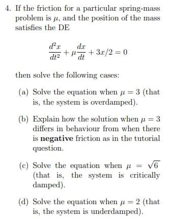 4. If the friction for a particular spring-mass
problem is µ, and the position of the mass
satisfies the DE
dr
dr
+ 3.x/2 = 0
dt
dt2
then solve the following cases:
(a) Solve the equation when u = 3 (that
is, the system is overdamped).
(b) Explain how the solution when u = 3
differs in behaviour from when there
is negative friction as in the tutorial
question.
(c) Solve the equation when u = v6
(that is, the system is critically
damped).
(d) Solve the equation when u = 2 (that
is, the system is underdamped).
