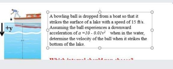 A bowling ball is dropped from a boat so that it
strikes the surface of a lake with a speed of 15 ft/s.
Assuming the ball experiences a downward
acceleration of a =10 - 0.01v when in the water,
determine the velocity of the ball when it strikes the
bottom of the lake.
+y
STL:.L . -1.L. 1J... -L....n
