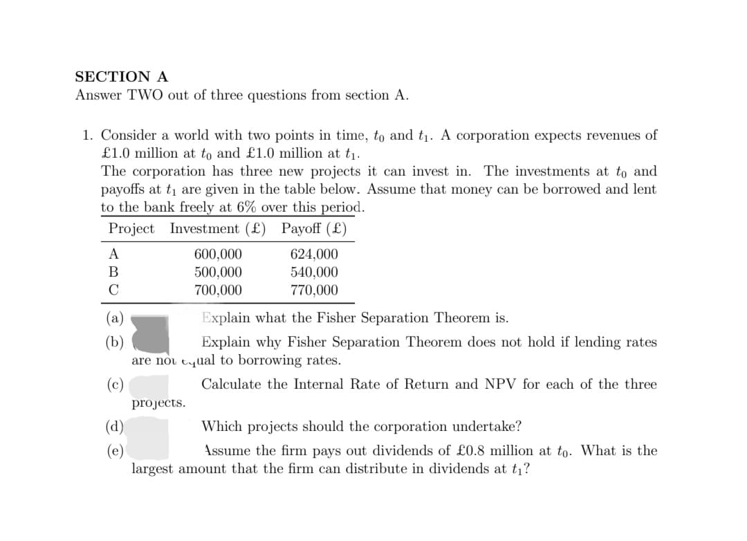 SECTION A
Answer TWO out of three questions from section A.
1. Consider a world with two points in time, to and t₁. A corporation expects revenues of
£1.0 million at to and £1.0 million at t₁.
The corporation has three new projects it can invest in. The investments at to and
payoffs at t₁ are given in the table below. Assume that money can be borrowed and lent
to the bank freely at 6% over this period.
Project Investment (£) Payoff (£)
A
B
C
600,000
500,000
700,000
projects.
624,000
540,000
770,000
Explain what the Fisher Separation Theorem is.
Explain why Fisher Separation Theorem does not hold if lending rates
are not equal to borrowing rates.
Calculate the Internal Rate of Return and NPV for each of the three
Which projects should the corporation undertake?
Assume the firm pays out dividends of £0.8 million at to. What is the
largest amount that the firm can distribute in dividends at t₁?