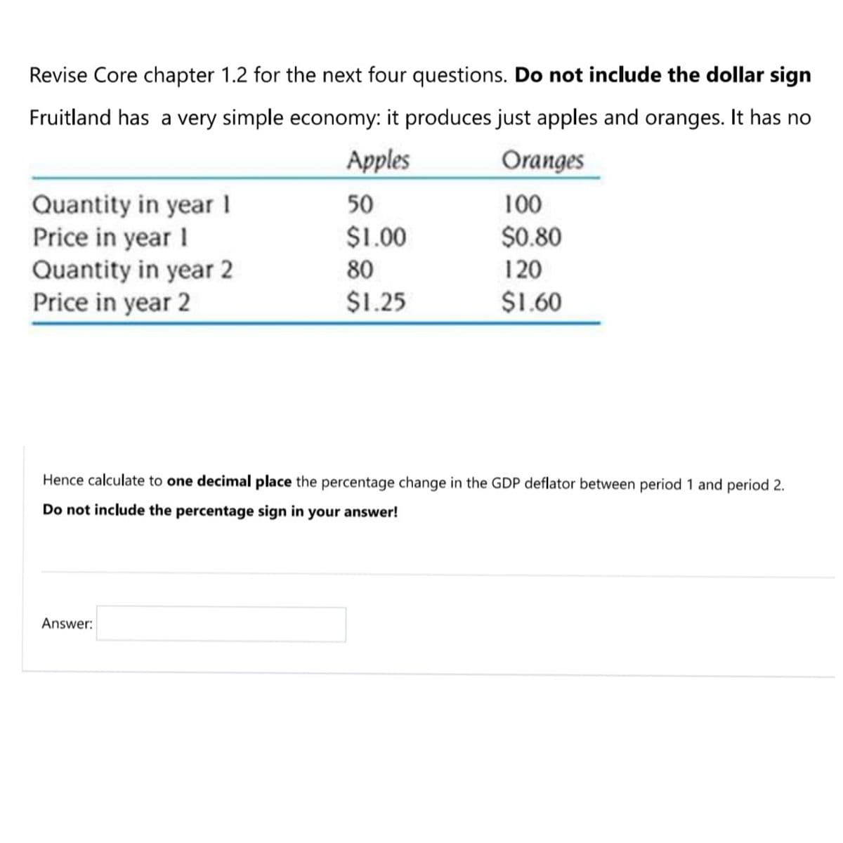 Revise Core chapter 1.2 for the next four questions. Do not include the dollar sign
Fruitland has a very simple economy: it produces just apples and oranges. It has no
Apples
Oranges
Quantity in year 1
Price in year I
Quantity in year 2
Price in year 2
50
100
$1.00
$0.80
80
120
$1.25
$1.60
Hence calculate to one decimal place the percentage change in the GDP deflator between period 1 and period 2.
Do not include the percentage sign in your answer!
Answer:
