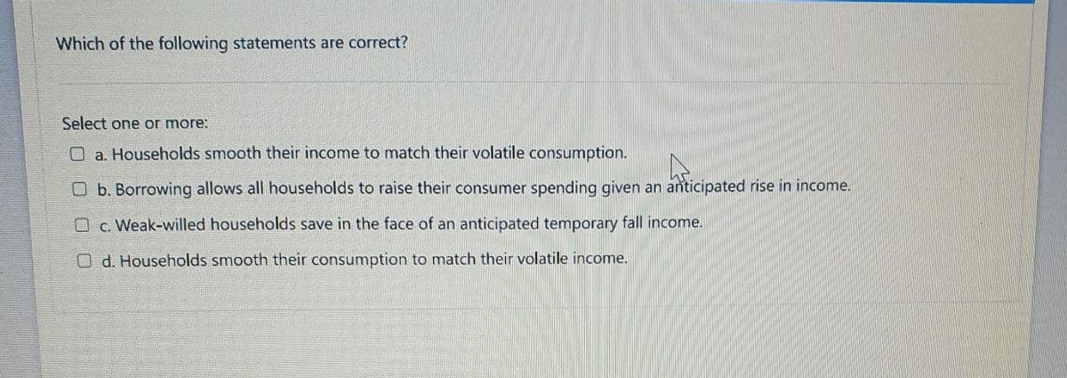 Which of the following statements are correct?
Select one or more:
O a. Households smooth their income to match their volatile consumption.
O b. Borrowing allows all households to raise their consumer spending given an anticipated rise in income.
O c. Weak-willed households save in the face of an anticipated temporary fall income.
Od. Households smooth their consumption to match their volatile income.
