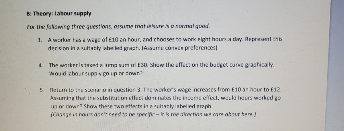 B: Theory: Labour supply
For the following three questions, assume that leisure is a normal good.
3.
A worker has a wage of £10 an hour, and chooses to work eight hours a day. Represent this
decision in a suitably labelled graph. (Assume convex preferences)
4. The worker is taxed a lump sum of £30. Show the effect on the budget curve graphically.
Would labour supply go up or down?
5. Return to the scenario in question 3. The worker's wage increases from £10 an hour to £12.
Assuming that the substitution effect dominates the income effect, would hours worked go
up or down? Show these two effects in a suitably labelled graph.
(Change in hours don't need to be specific - it is the direction we care about here.)