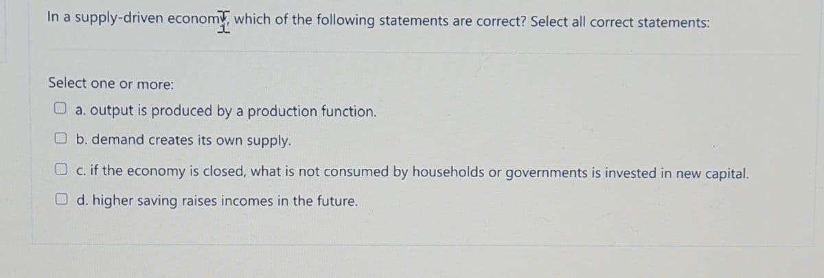 In a supply-driven economy, which of the following statements are correct? Select all correct statements:
Select one or more:
Oa. output is produced by a production function.
Ob. demand creates its own supply.
O c. if the economy is closed, what is not consumed by households or governments is invested in new capital.
O d. higher saving raises incomes in the future.
