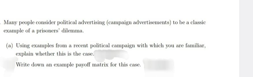 Many people consider political advertising (campaign advertisements) to be a classic
example of a prisoners' dilemma.
(a) Using examples from a recent political campaign with which you are familiar,
explain whether this is the case.
Write down an example payoff matrix for this case.