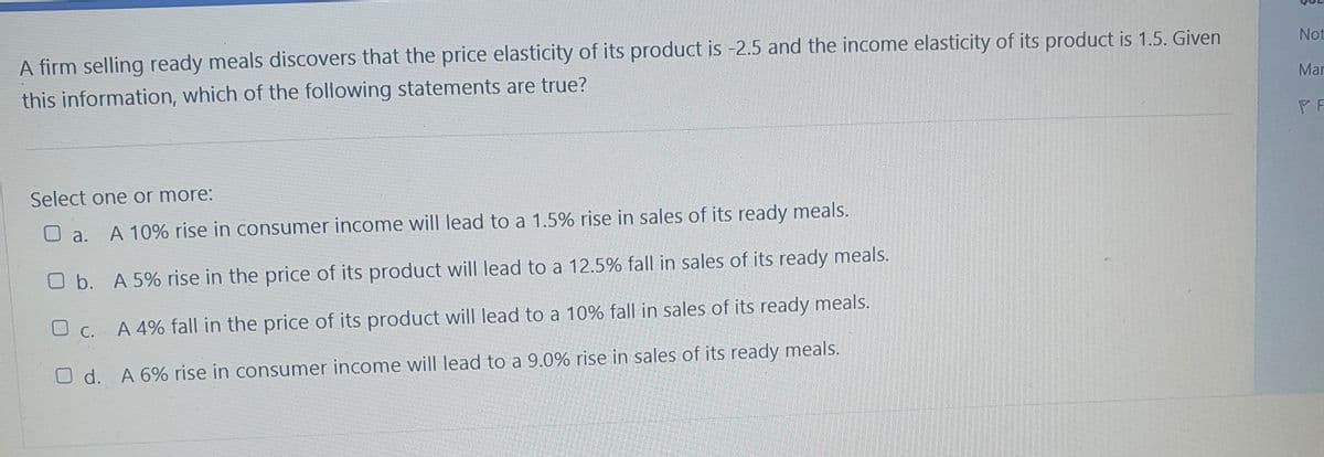 A firm selling ready meals discovers that the price elasticity of its product is -2.5 and the income elasticity of its product is 1.5. Given
Not
this information, which of the following statements are true?
Mar
PF
Select one or more:
O a.
A 10% rise in consumer income will lead to a 1.5% rise in sales of its ready meals.
O b. A 5% rise in the price of its product will lead to a 12.5% fall in sales of its ready meals.
O C. A 4% fall in the price of its product will lead to a 10% fall in sales of its ready meals.
O d. A 6% rise in consumer income will lead to a 9.0% rise in sales of its ready meals.
