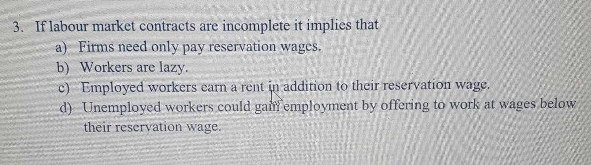 3. If labour market contracts are incomplete it implies that
a) Firms need only pay reservation wages.
b) Workers are lazy.
c) Employed workers earn a rent in addition to their reservation wage.
d) Unemployed workers could gain employment by offering to work at wages below
their reservation wage.
