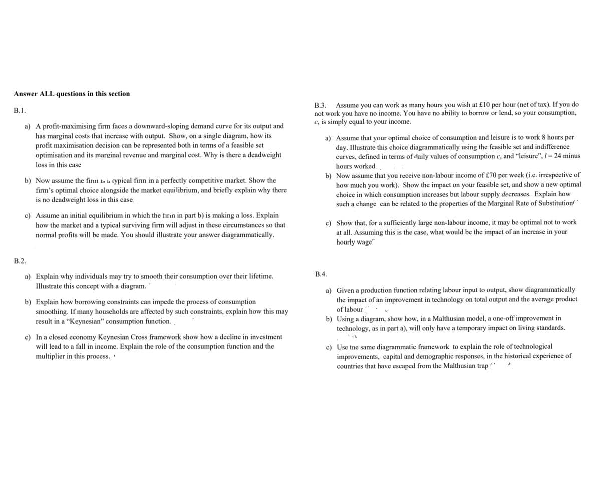 Answer ALL questions in this section
Assume you can work as many hours you wish at £10 per hour (net of tax). If you do
not work you have no income. You have no ability to borrow or lend, so your consumption,
c, is simply equal to your income.
В.3.
В.1.
a) A profit-maximising firm faces a downward-sloping demand curve for its output and
has marginal costs that increase with output. Show, on a single diagram, how its
profit maximisation decision can be represented both in terms of a feasible set
optimisation and its marginal revenue and marginal cost. Why is there a deadweight
a) Assume that your optimal choice of consumption and leisure is to work 8 hours per
day. Illustrate this choice diagrammatically using the feasible set and indifference
curves, defined in terms of daily values of consumption c, and "leisure", l= 24 minus
loss in this case
hours worked.
b) Now assume the firın Is à cypical firm in a perfectly competitive market. Show the
firm's optimal choice alongside the market equilibrium, and briefly explain why there
is no deadweight loss in this case.
b) Now assume that you receive non-labour income of £70 per week (i.e. irrespective of
how much you work). Show the impact on your feasible set, and show a new optimal
choice in which consumption increases but labour supply decreases. Explain how
such a change can be related to the properties of the Marginal Rate of Substitution/´
c) Assume an initial equilibrium in which the firın in part b) is making a loss. Explain
how the market and a typical surviving firm will adjust in these circumstances so that
normal profits will be made. You should illustrate your answer diagrammatically.
c) Show that, for a sufficiently large non-labour income, it may be optimal not to work
at all. Assuming this is the case, what would be the impact of an increase in your
hourly wage
В.2.
В.4.
a) Explain why individuals may try to smooth their consumption over their lifetime.
Illustrate this concept with a diagram.
a) Given a production function relating labour input to output, show diagrammatically
the impact of an improvement in technology on total output and the average product
b) Explain how borrowing constraints can impede the process of consumption
smoothing. If many households are affected by such constraints, explain how this may
result in a “Keynesian" consumption function.
of labour
b) Using a diagram, show how, in a Malthusian model, a one-off improvement in
technology, as in part a), will only have a temporary impact on living standards.
c) In a closed economy Keynesian Cross framework show how a decline in investment
will lead to a fall in income. Explain the role of the consumption function and the
multiplier in this process.
c) Use tne same diagrammatic framework to explain the role of technological
improvements, capital and demographic responses, in the historical experience of
countries that have escaped from the Malthusian trap ( ^
