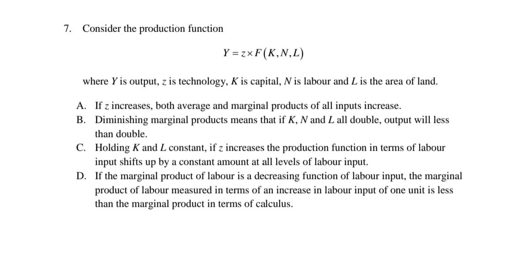 7. Consider the production function
Y = zxF(K,N,L)
where Y is output, z is technology, K is capital, N is labour and L is the area of land.
A. If z increases, both average and marginal products of all inputs increase.
B. Diminishing marginal products means that if K, N and L all double, output will less
than double.
C. Holding K and L constant, if z increases the production function in terms of labour
input shifts up by a constant amount at all levels of labour input.
D. If the marginal product of labour is a decreasing function of labour input, the marginal
product of labour measured in terms of an increase in labour input of one unit is less
than the marginal product in terms of calculus.
