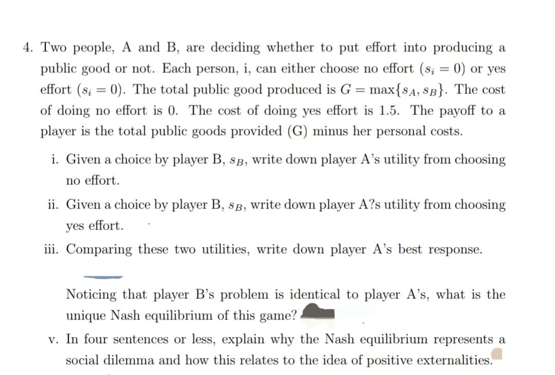 4. Two people, A and B, are deciding whether to put effort into producing a
public good or not. Each person, i, can either choose no effort (s; = 0) or yes
effort (s; = 0). The total public good produced is G = max{SA, SB}. The cost
of doing no effort is 0. The cost of doing yes effort is 1.5. The payoff to a
player is the total public goods provided (G) minus her personal costs.
i. Given a choice by player B, SB, write down player A's utility from choosing
no effort.
ii. Given a choice by player B, SB, write down player A?s utility from choosing
yes effort.
iii. Comparing these two utilities, write down player A's best response.
Noticing that player B's problem is identical to player A's, what is the
unique Nash equilibrium of this game?
v. In four sentences or less, explain why the Nash equilibrium represents a
social dilemma and how this relates to the idea of positive externalities.