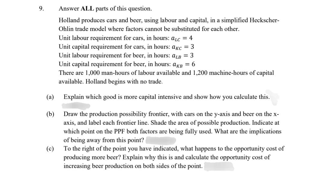 9.
(a)
(b)
Answer ALL parts of this question.
Holland produces cars and beer, using labour and capital, in a simplified Heckscher-
Ohlin trade model where factors cannot be substituted for each other.
Unit labour requirement for cars, in hours: aLc = 4
Unit capital requirement for cars, in hours: akc = 3
Unit labour requirement for beer, in hours: alb = 3
Unit capital requirement for beer, in hours: aKB = 6
There are 1,000 man-hours of labour available and 1,200 machine-hours of capital
available. Holland begins with no trade.
Explain which good is more capital intensive and show how you calculate this.
Draw the production possibility frontier, with cars on the y-axis and beer on the x-
axis, and label each frontier line. Shade the area of possible production. Indicate at
which point on the PPF both factors are being fully used. What are the implications
of being away from this point?
To the right of the point you have indicated, what happens to the opportunity cost of
producing more beer? Explain why this is and calculate the opportunity cost of
increasing beer production on both sides of the point.
