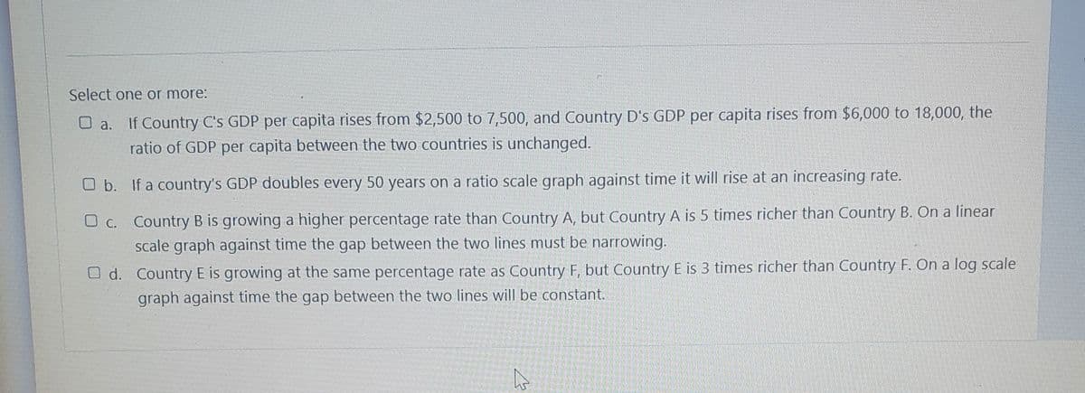 Select one or more:
O a. If Country C's GDP per capita rises from $2,500 to 7,500, and Country D's GDP per capita rises from $6,000 to 18,000, the
ratio of GDP per capita between the two countries is unchanged.
O b. If a country's GDP doubles every 50 years on a ratio scale graph against time it will rise at an increasing rate.
O c. Country B is growing a higher percentage rate than Country A, but Country A is 5 times richer than Country B. On a linear
scale graph against time the gap between the two lines must be narrowing.
O d. Country E is growing at the same percentage rate as Country F, but Country E is 3 times richer than Country F. On a log scale
graph against time the gap between the two lines will be constant.
