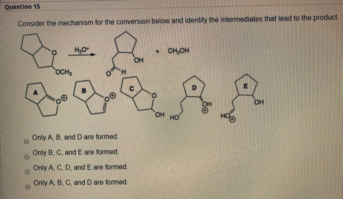 Question 15
Consider the mechanism for the conversion below and identify the intermediates that lead to the product.
H3O*
+ CH,OH
OH
OCH,
E
O.
OH
OH HO
Only A, B, and D are formed.
Only B, C, and E are formed.
Only A, C, D, and E are formed.
Only A, B, C, and D are formed.
