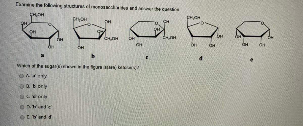 Examine the following structures of monosaccharides and answer the question.
CH,OH
CH,OH
CH,OH
QH
он
QH
ČH,OH
OH
OH
ÓH
OH
OH
OH
OH
ÓH
OH
ÓH
a
b
d
e
Which of the sugar(s) shown in the figure is(are) ketose(s)?
OA. 'a' only
О В. Ъ оnly
C. 'd' only
D. 'b' and 'c
E. b' and 'd'
