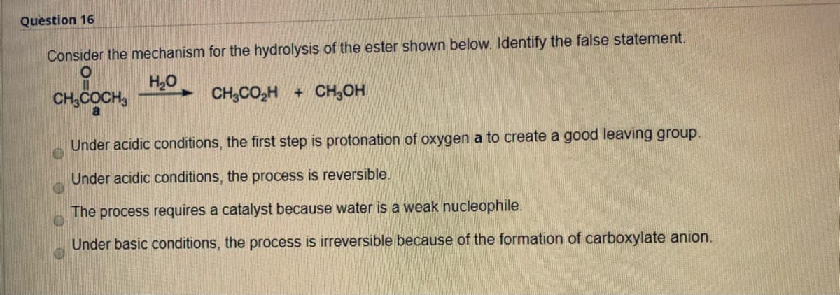 Question 16
Consider the mechanism for the hydrolysis of the ester shown below. Identify the false statement.
H20
CH,COCH,
CH,CO,H + CH,OH
Under acidic conditions, the first step is protonation of oxygen a to create a good leaving group.
Under acidic conditions, the process is reversible.
The process requires a catalyst because water is a weak nucleophile.
Under basic conditions, the process is irreversible because of the formation of carboxylate anion.
