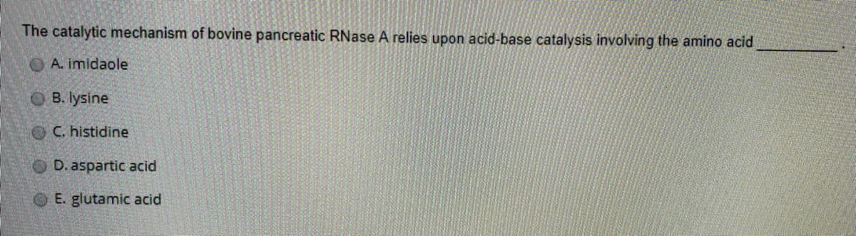 The catalytic mechanism of bovine pancreatic RNase A relies upon acid-base catalysis involving the amino acid
O A. imidaole
OB. lysine
OC. histidine
OD. aspartic acid
E. glutamic acid
