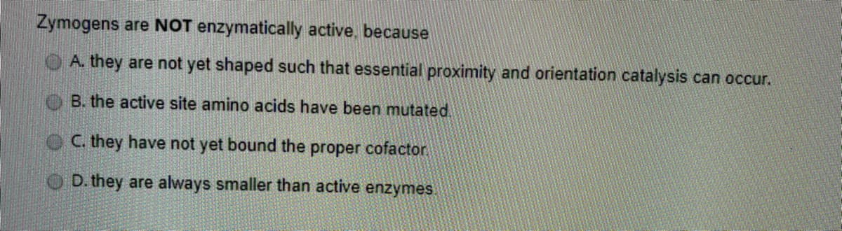 Zymogens are NOT enzymatically active, because
O A. they are not yet shaped such that essential proximity and orientation catalysis can occur.
B. the active site amino acids have been mutated.
O C. they have not yet bound the proper cofactor
D. they are always smaller than active enzymes.
