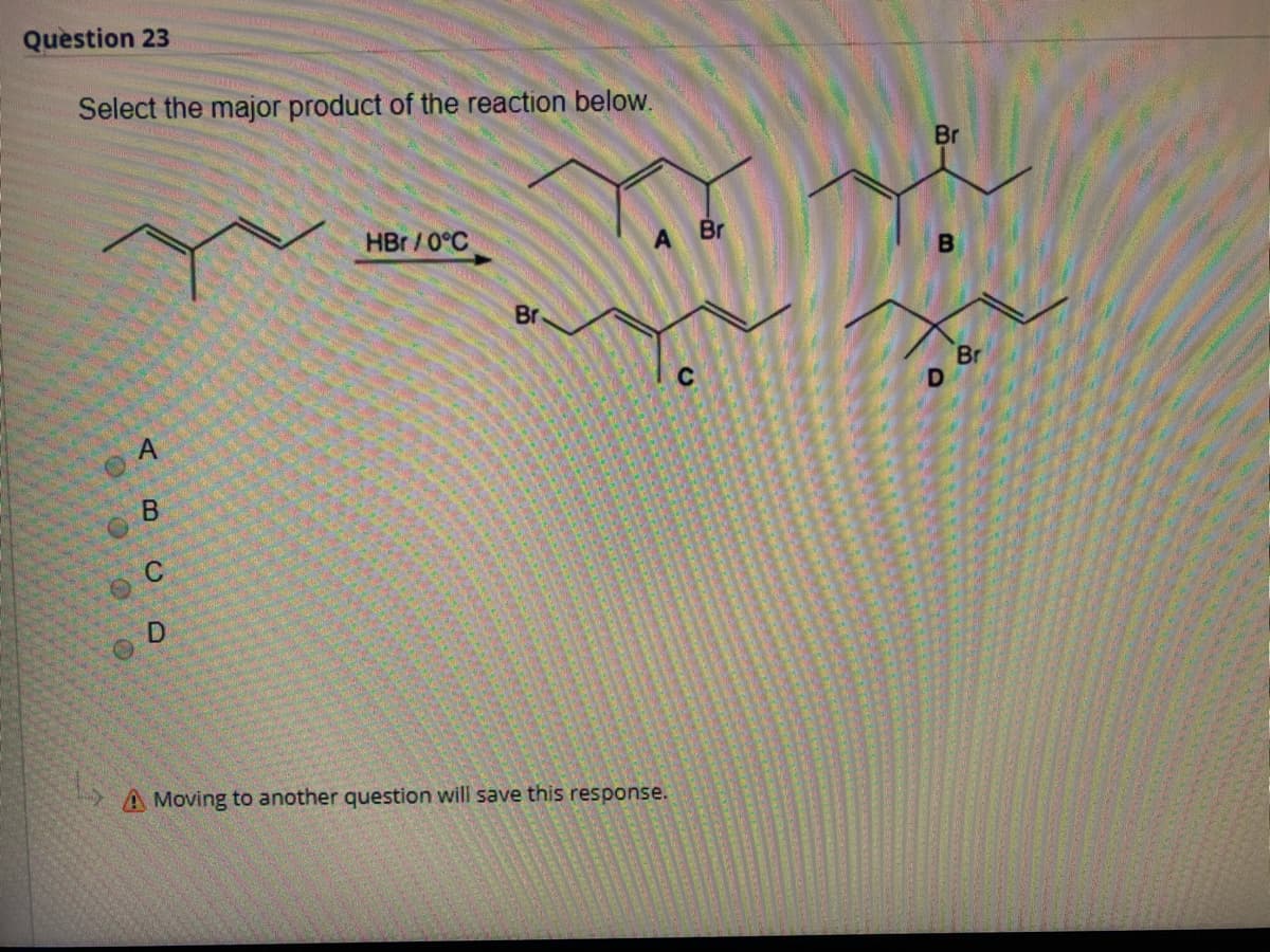 Question 23
Select the major product of the reaction below.
Br
HBr /0°C
A Br
B
Br
Br
A Moving to another question will save this response.
CA
A.

