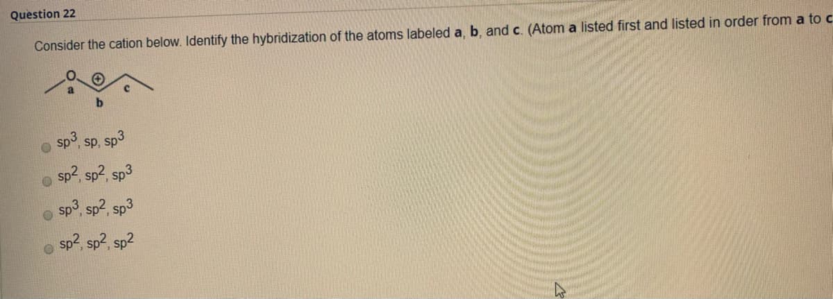 Question 22
Consider the cation below. Identify the hybridization of the atoms labeled a, b, and c. (Atom a listed first and listed in order from a to c
sp3, sp, sp3
sp2, sp2, sp3
sp3 sp2, sp3
sp2, sp2, sp2
