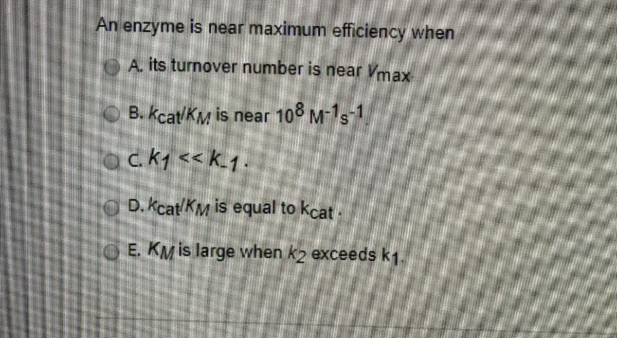An enzyme is near maximum efficiency when
A. its turnover number is near Vmax-
B. kcat/KM is near 108 M-1s-1
ock1 << k.1.
D. kcat/KM is equal to kcat-
OE. KM is large when k2 exceeds k1.
