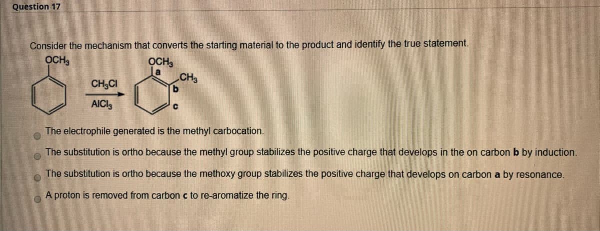 Question 17
Consider the mechanism that converts the starting material to the product and identify the true statement.
OCH,
OCH3
a
CH
CH,CI
AICI3
The electrophile generated is the methyl carbocation.
The substitution is ortho because the methyl group stabilizes the positive charge that develops in the on carbon b by induction.
The substitution is ortho because the methoxy group stabilizes the positive charge that develops on carbon a by resonance.
A proton is removed from carbon c to re-aromatize the ring.
