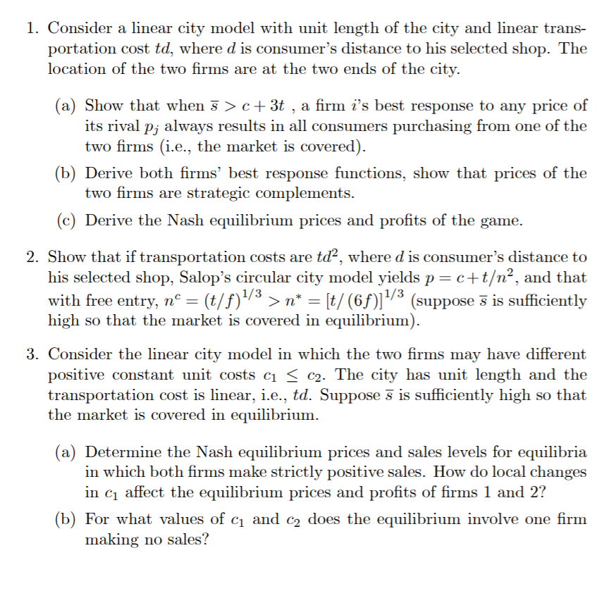 1. Consider a linear city model with unit length of the city and linear trans-
portation cost td, where d is consumer's distance to his selected shop. The
location of the two firms are at the two ends of the city.
(a) Show that when 5 > c+3t , a firm i's best response to any price of
its rival p; always results in all consumers purchasing from one of the
two firms (i.e., the market is covered).
(b) Derive both firms' best response functions, show that prices of the
two firms are strategic complements.
(c) Derive the Nash equilibrium prices and profits of the game.
2. Show that if transportation costs are td?, where d is consumer's distance to
his selected shop, Salop's circular city model yields p= c+t/n², and that
(t/f)/3 > n* = [t/ (6f)]³ (suppose 3 is sufficiently
|1/3
with free entry, n° =
high so that the market is covered in equilibrium).
3. Consider the linear city model in which the two firms may have different
positive constant unit costs ci < c2. The city has unit length and the
transportation cost is linear, i.e., td. Suppose s is sufficiently high so that
the market is covered in equilibrium.
(a) Determine the Nash equilibrium prices and sales levels for equilibria
in which both firms make strictly positive sales. How do local changes
in c1 affect the equilibrium prices and profits of firms 1 and 2?
(b) For what values of c1 and c2 does the equilibrium involve one firm
making no sales?
