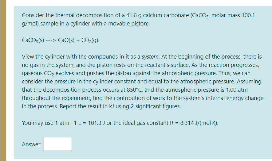 Consider the thermal decomposition of a 41.6 g calcium carbonate (CaCO3, molar mass 100.1
g/mol) sample in a cylinder with a movable piston:
CaCO3(s) ---> CaO(s) + CO2(g).
View the cylinder with the compounds in it as a system. At the beginning of the process, there is
no gas in the system, and the piston rests on the reactant's surface. As the reaction progresses,
gaseous CO2 evolves and pushes the piston against the atmospheric pressure. Thus, we can
consider the pressure in the cylinder constant and equal to the atmospheric pressure. Assuming
that the decomposition process occurs at 850°C, and the atmospheric pressure is 1.00 atm
throughout the experiment, find the contribution of work to the system's internal energy change
in the process. Report the result in kJ using 2 significant figures.
You may use 1 atm · 1 L = 101.3 J or the ideal gas constant R = 8.314 J/(mol-K).
Answer:
