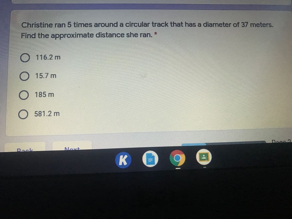 Christine ran 5 times around a circular track that has a diameter of 37 meters.
Find the approximate distance she ran. *
116.2 m
15.7 m
185 m
O581.2 m
Dase
Dack
Noxt
K
