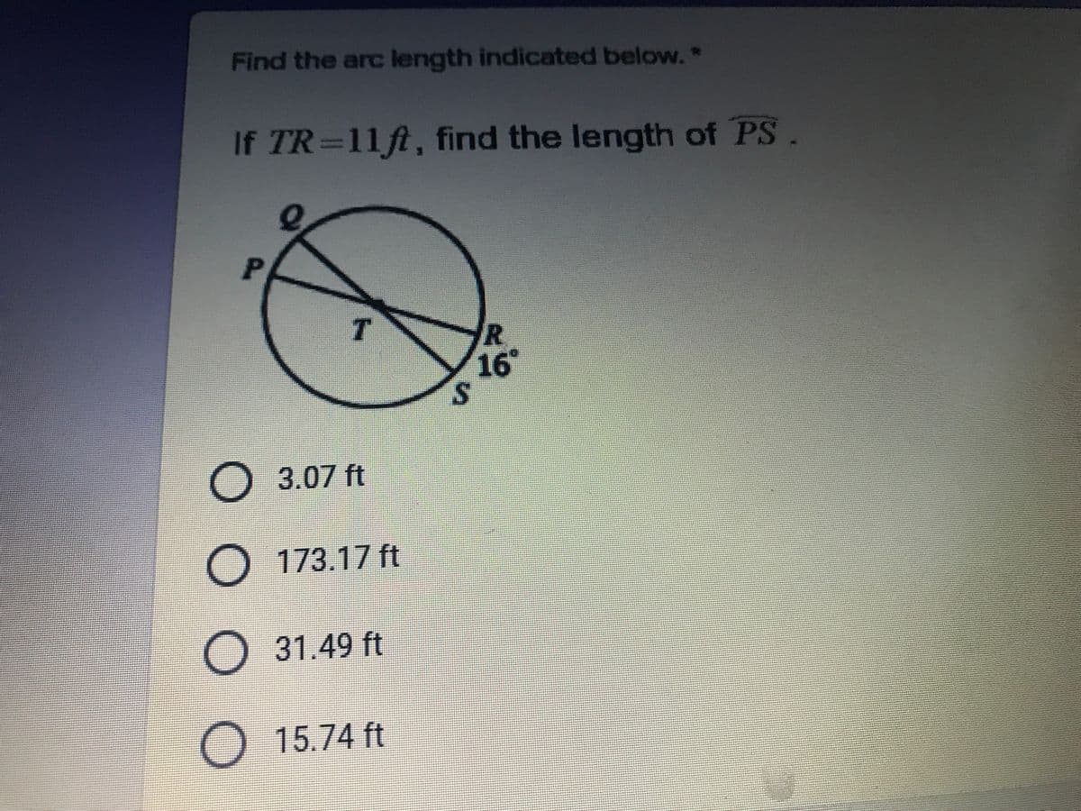 Find the arc length indicated below.*
If TR=11ft, find the length of PS.
P.
16
3.07 ft
O 173.17 ft
O 31.49 ft
O 15.74 ft
