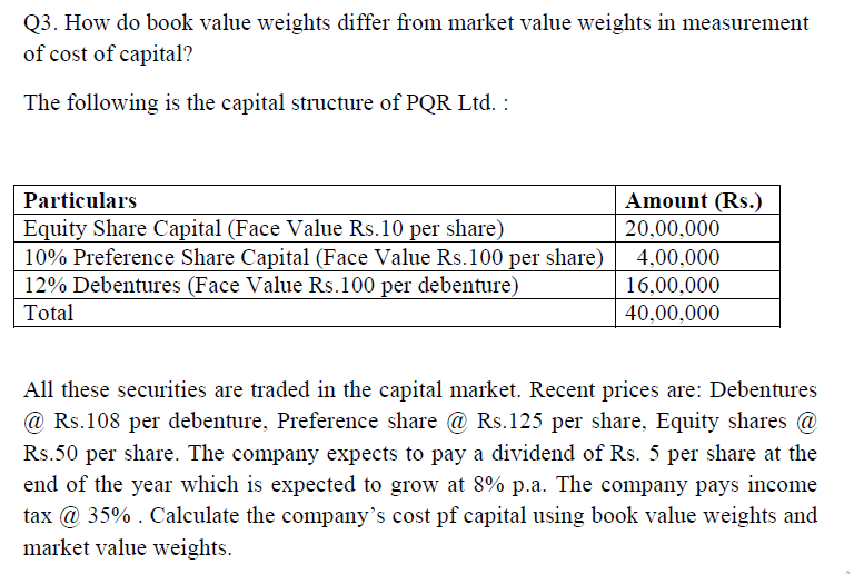 Q3. How do book value weights differ from market value weights in measurement
of cost of capital?
The following is the capital structure of PQR Ltd. :
Particulars
Amount (Rs.)
Equity Share Capital (Face Value Rs.10 per share)
10% Preference Share Capital (Face Value Rs.100 per share)
12% Debentures (Face Value Rs.100 per debenture)
20,00,000
4,00,000
16,00,000
Total
40,00,000
All these securities are traded in the capital market. Recent prices are: Debentures
@ Rs.108 per debenture, Preference share @ Rs.125 per share, Equity shares @
Rs.50 per share. The company expects to pay a dividend of Rs. 5 per share at the
end of the year which is expected to grow at 8% p.a. The company pays income
tax @ 35% . Calculate the company's cost pf capital using book value weights and
market value weights.
