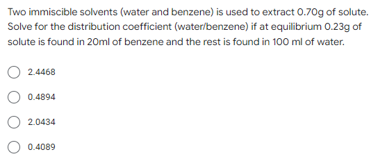Two immiscible solvents (water and benzene) is used to extract 0.70g of solute.
Solve for the distribution coefficient (water/benzene) if at equilibrium 0.23g of
solute is found in 20ml of benzene and the rest is found in 100 ml of water.
2.4468
0.4894
2.0434
0.4089