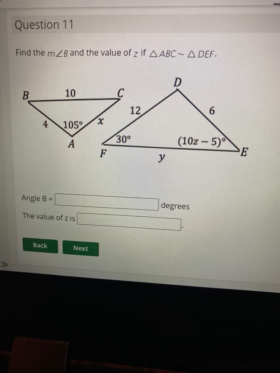 Question 11
Find the mZB and the value of z if AABC -A DEF.
10
C
12
6.
105°
(10z - 5)
E
30°
A
F
Angle B =
degrees
The value of z is
Back
Next
