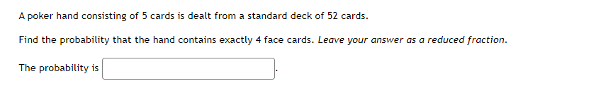 A poker hand consisting of 5 cards is dealt from a standard deck of 52 cards.
Find the probability that the hand contains exactly 4 face cards. Leave your answer as a reduced fraction.
The probability is
