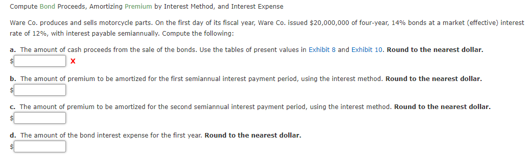 Compute Bond Proceeds, Amortizing Premium by Interest Method, and Interest Expense
Ware Co. produces and sells motorcycle parts. On the first day of its fiscal year, Ware Co. issued $20,000,000 of four-year, 14% bonds at a market (effective) interest
rate of 12%, with interest payable semiannually. Compute the following:
a. The amount of cash proceeds from the sale of the bonds. Use the tables of present values in Exhibit 8 and Exhibit 10. Round to the nearest dollar.
b. The amount of premium to be amortized for the first semiannual interest payment period, using the interest method. Round to the nearest dollar.
c. The amount of premium to be amortized for the second semiannual interest payment period, using the interest method. Round to the nearest dollar.
d. The amount of the bond interest expense for the first year. Round to the nearest dollar.
