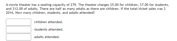 A movie theater has a seating capacity of 279. The theater charges $5.00 for children, $7.00 for students,
and $12.00 of adults. There are half as many adults as there are children. If the total ticket sales was $
2016, How many children, students, and adults attended?
children attended.
students attended.
adults attended.
