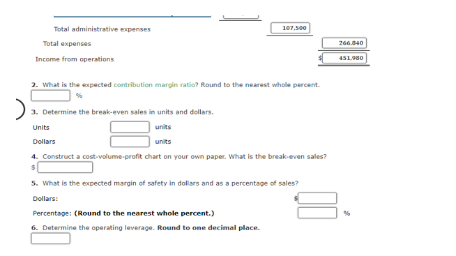 Total administrative expenses
107,500
Total expenses
266,840
Income from operations
451,980
2. What is the expected contribution margin ratio? Round to the nearest whole percent.
3. Determine the break-even sales in units and dollars.
Units
units
Dollars
units
4. Construct a cost-volume-profit chart on your own paper. What is the break-even sales?
5. What is the expected margin of safety in dollars and as a percentage of sales?
Dollars:
Percentage: (Round to the nearest whole percent.)
6. Determine the operating leverage. Round to one decimal place.
