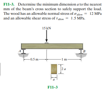 F11-3. Determine the minimum dimension a to the nearest
mm of the beam's cross section to safely support the load.
The wood has an allowable normal stress of o allow = 12 MPa
and an allowable shear stress of Tallow = 1.5 MPa.
15 kN
B.
-0.5 m
Tea
F11-3
