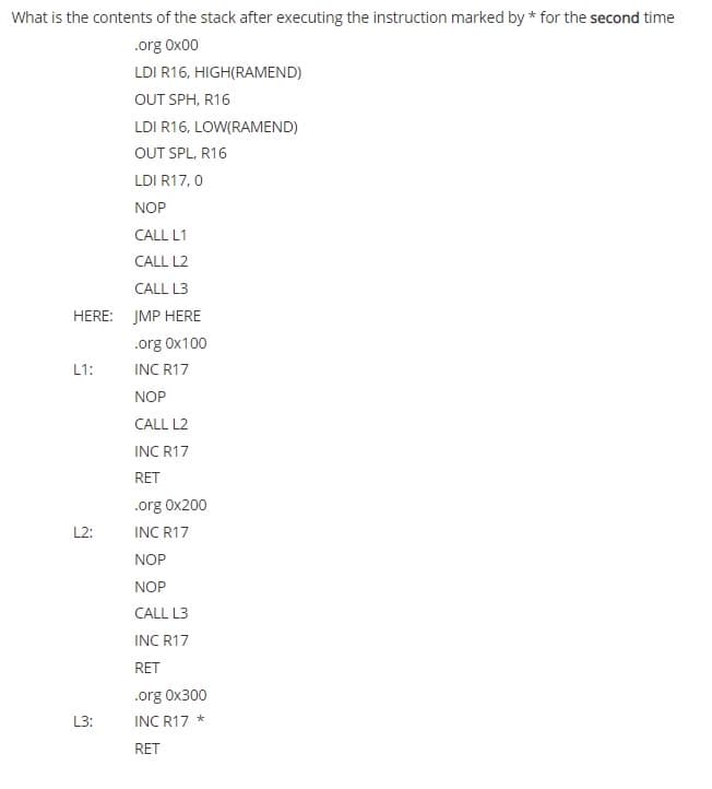 What is the contents of the stack after executing the instruction marked by * for the second time
.org Ox00
LDI R16, HIGH(RAMEND)
OUT SPH, R16
LDI R16, LOW(RAMEND)
OUT SPL, R16
LDI R17, 0
NOP
CALL L1
CALL L2
CALL L3
HERE: JMP HERE
.org Ox100
L1:
INC R17
NOP
CALL L2
INC R17
RET
.org 0x200
L2:
INC R17
NOP
NOP
CALL L3
INC R17
RET
.org Ox300
L3:
INC R17 *
RET
